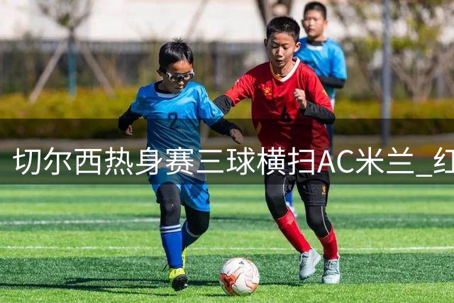 切尔西热身赛三球横扫AC米兰 红黑军团夏窗引援警报拉响