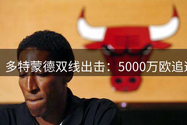 多特蒙德双线出击：5000万欧追逐科隆新星 同时盯上巴萨青训中场