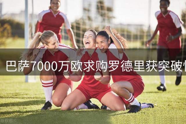 巴萨7000万欧求购罗德里获突破性进展