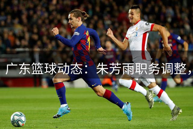 广东篮球动态：朱芳雨职务调整，杜锋新职曝光，广州强势引援