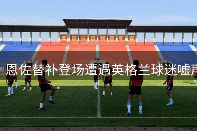 恩佐替补登场遭遇英格兰球迷嘘声 切尔西拥趸力挺爱将