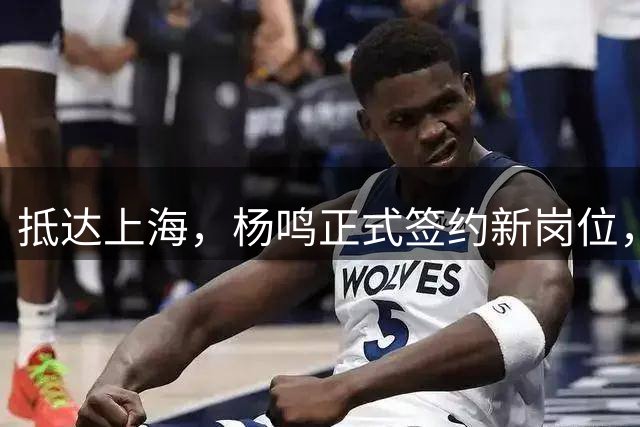 抵达上海，杨鸣正式签约新岗位，顺利完成首秀，与姚明携手合作