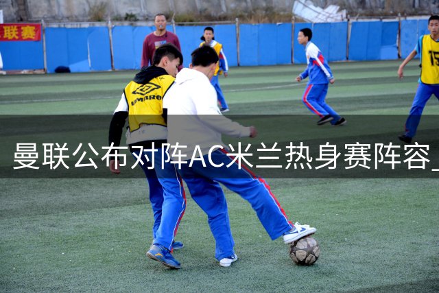 曼联公布对阵AC米兰热身赛阵容 拉什福德复出谢什科继续缺席