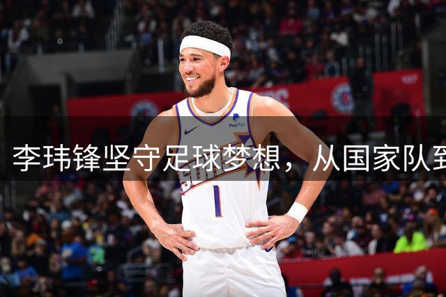 李玮锋坚守足球梦想，从国家队到青训基地的一路执着