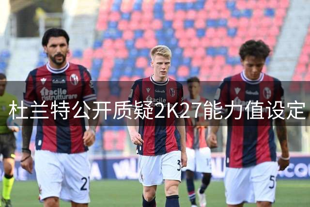 杜兰特公开质疑2K27能力值设定：中投97太离谱！
