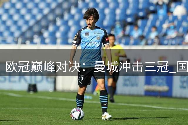 欧冠巅峰对决：曼城冲击三冠 国米能否逆袭？