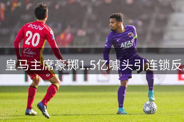 皇马主席豪掷1.5亿噱头引连锁反应 冬季转会陷入被动局面