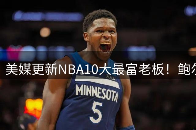 美媒更新NBA10大最富老板！鲍尔默1450亿断档第1，火箭老板升第7