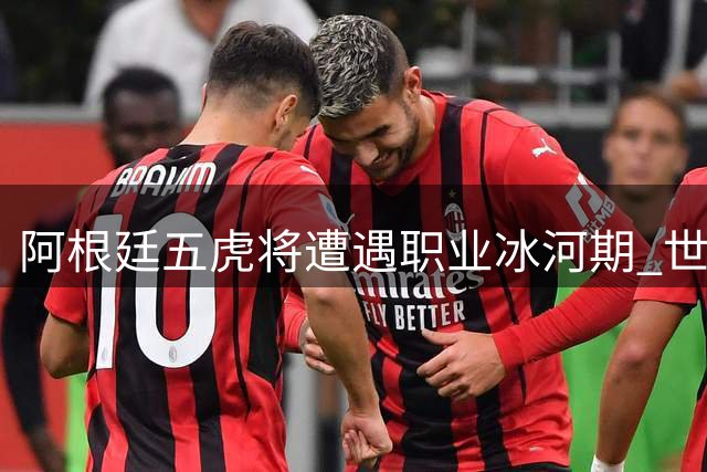 阿根廷五虎将遭遇职业冰河期 世界杯光环难掩俱乐部困局
