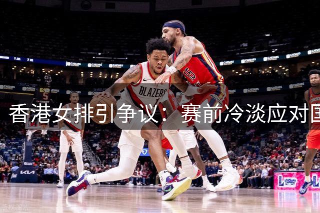 香港女排引争议：赛前冷淡应对国歌，赛后与日本队亲密合影