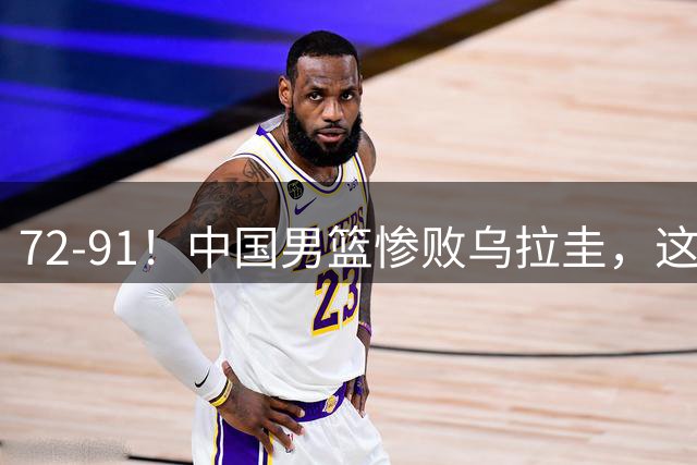 72-91！中国男篮惨败乌拉圭，这一战暴露2个问题，郭士强被喊下课