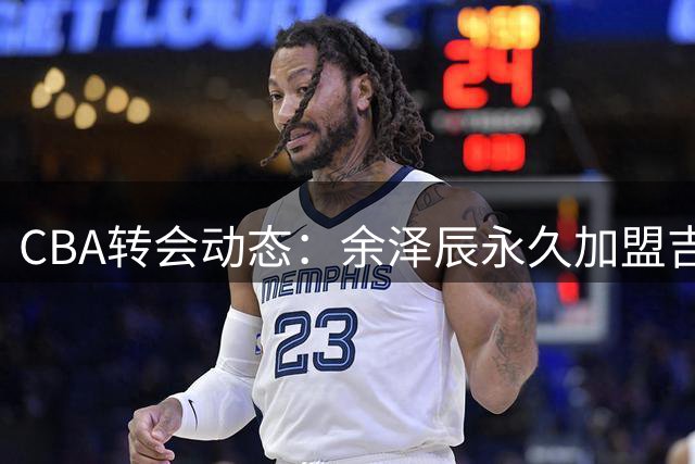 CBA转会动态：余泽辰永久加盟吉林 辽宁续约鄢手骐 周鹏续约前景不明
